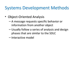 Systems Development Methods
• Object-Oriented Analysis
– A message requests specific behavior or
information from another object
– Usually follow a series of analysis and design
phases that are similar to the SDLC
– Interactive model
 
