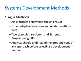Systems Development Methods
• Agile Methods
– Agile process determines the end result
– Other adaptive variations and related methods
exist
– Two examples are Scrum and Extreme
Programming (XP)
– Analysts should understand the pros and cons of
any approach before selecting a development
method
 