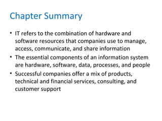 Chapter Summary
• IT refers to the combination of hardware and
software resources that companies use to manage,
access, communicate, and share information
• The essential components of an information system
are hardware, software, data, processes, and people
• Successful companies offer a mix of products,
technical and financial services, consulting, and
customer support
 