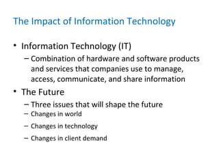 The Impact of Information Technology
• Information Technology (IT)
– Combination of hardware and software products
and services that companies use to manage,
access, communicate, and share information
• The Future
– Three issues that will shape the future
– Changes in world
– Changes in technology
– Changes in client demand
 
