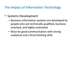 The Impact of Information Technology
• Systems Development
– Business information systems are developed by
people who are technically qualified, business-
oriented, and highly motivated
– Must be good communicators with strong
analytical and critical thinking skills
 