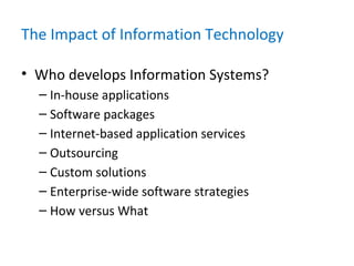 The Impact of Information Technology
• Who develops Information Systems?
– In-house applications
– Software packages
– Internet-based application services
– Outsourcing
– Custom solutions
– Enterprise-wide software strategies
– How versus What
 