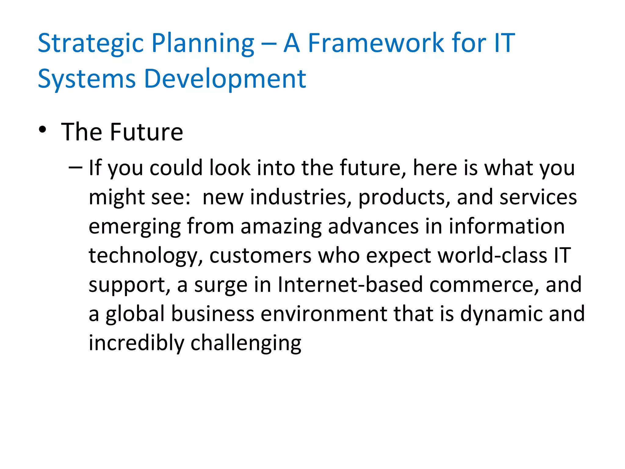 Strategic Planning – A Framework for IT
Systems Development
• The Future
– If you could look into the future, here is what you
might see: new industries, products, and services
emerging from amazing advances in information
technology, customers who expect world-class IT
support, a surge in Internet-based commerce, and
a global business environment that is dynamic and
incredibly challenging
 
