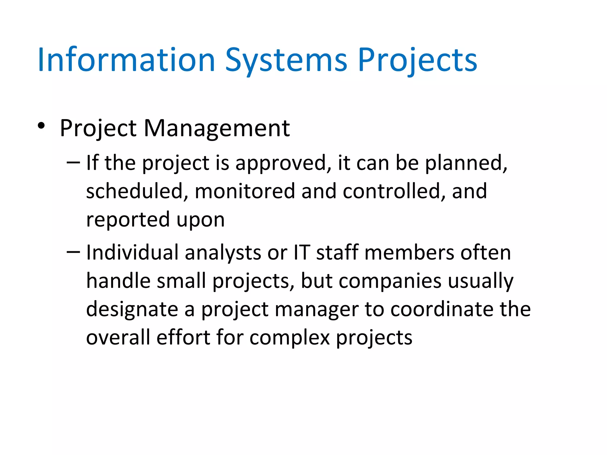 Information Systems Projects
• Project Management
– If the project is approved, it can be planned,
scheduled, monitored and controlled, and
reported upon
– Individual analysts or IT staff members often
handle small projects, but companies usually
designate a project manager to coordinate the
overall effort for complex projects
 
