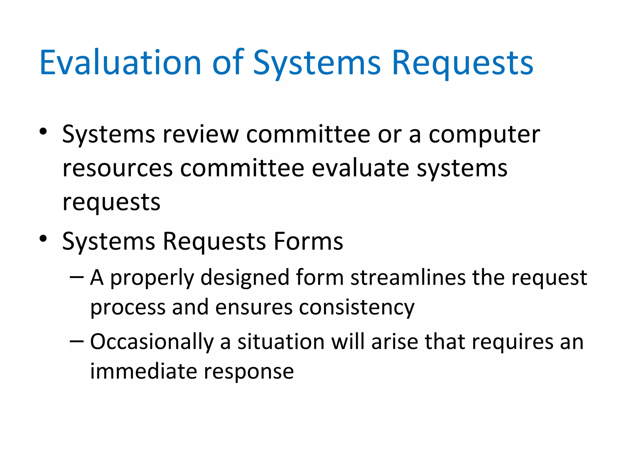 Evaluation of Systems Requests
• Systems review committee or a computer
resources committee evaluate systems
requests
• Systems Requests Forms
– A properly designed form streamlines the request
process and ensures consistency
– Occasionally a situation will arise that requires an
immediate response
 