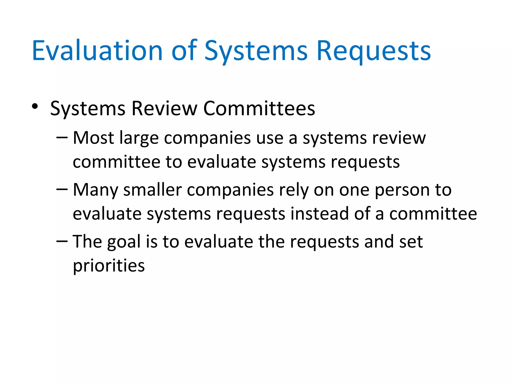 Evaluation of Systems Requests
• Systems Review Committees
– Most large companies use a systems review
committee to evaluate systems requests
– Many smaller companies rely on one person to
evaluate systems requests instead of a committee
– The goal is to evaluate the requests and set
priorities
 