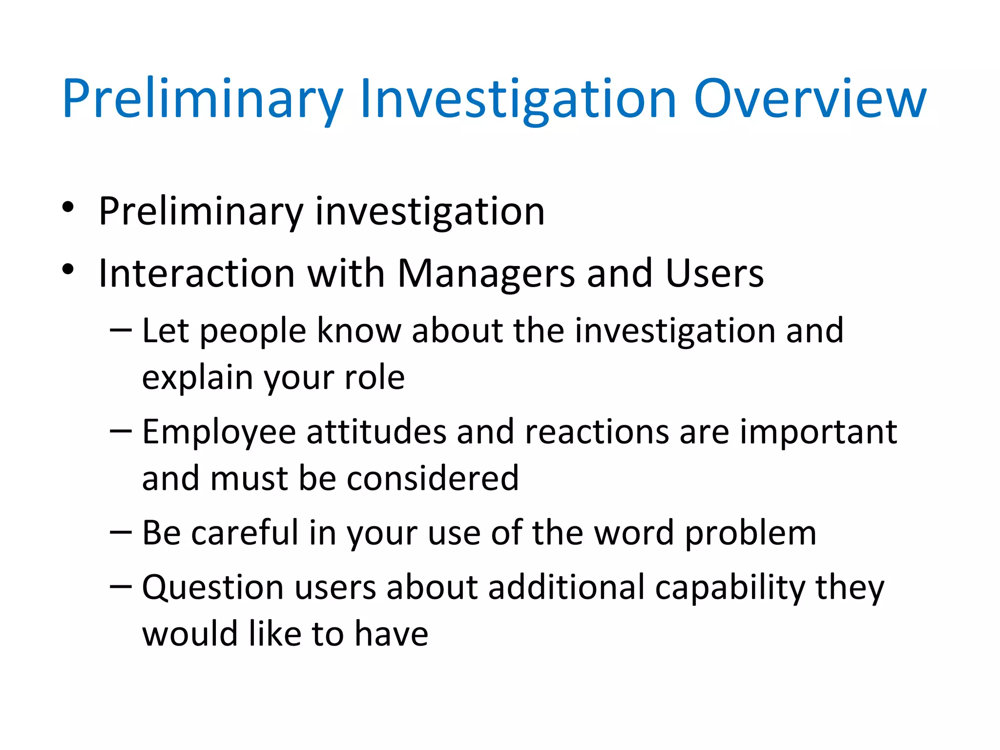 Preliminary Investigation Overview
• Preliminary investigation
• Interaction with Managers and Users
– Let people know about the investigation and
explain your role
– Employee attitudes and reactions are important
and must be considered
– Be careful in your use of the word problem
– Question users about additional capability they
would like to have
 