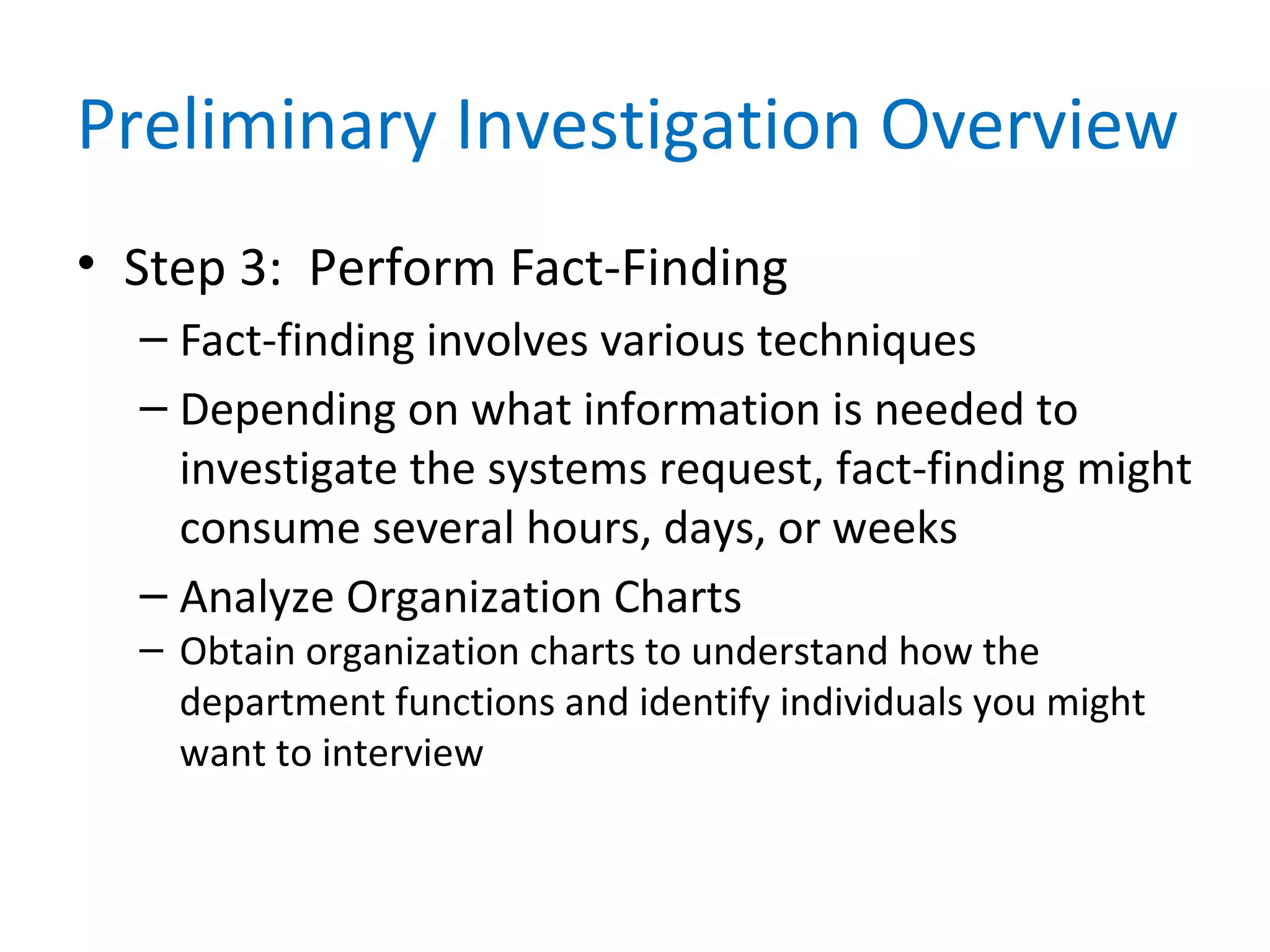 Preliminary Investigation Overview
• Step 3: Perform Fact-Finding
– Fact-finding involves various techniques
– Depending on what information is needed to
investigate the systems request, fact-finding might
consume several hours, days, or weeks
– Analyze Organization Charts
– Obtain organization charts to understand how the
department functions and identify individuals you might
want to interview
 