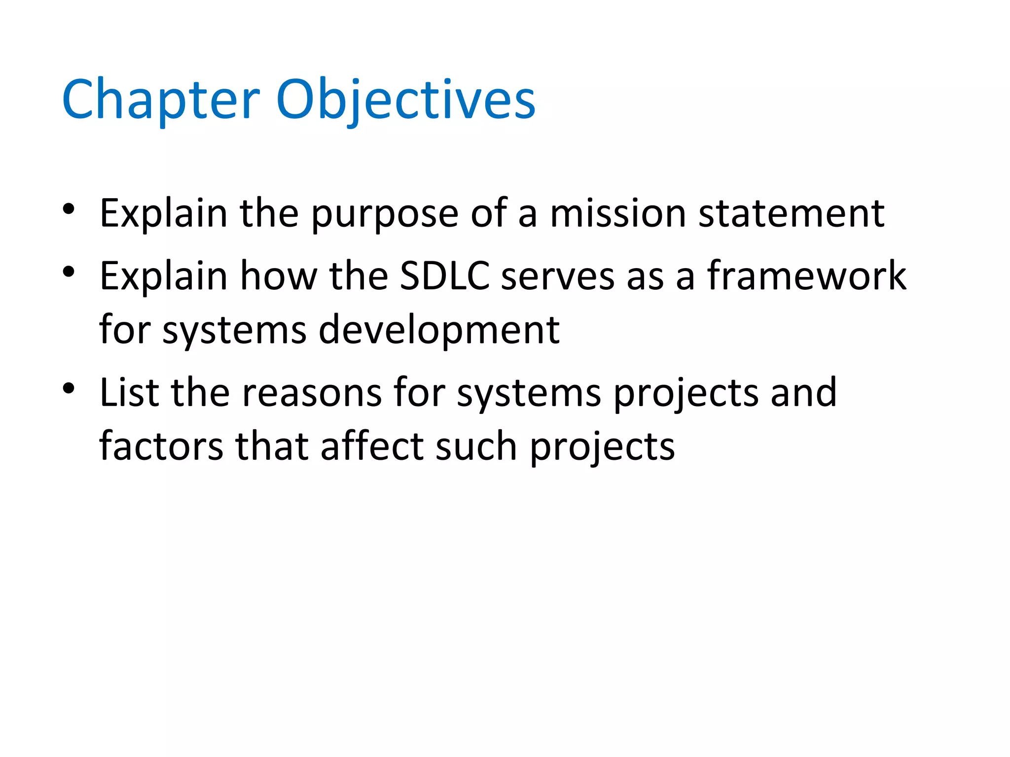 Chapter Objectives
• Explain the purpose of a mission statement
• Explain how the SDLC serves as a framework
for systems development
• List the reasons for systems projects and
factors that affect such projects
 