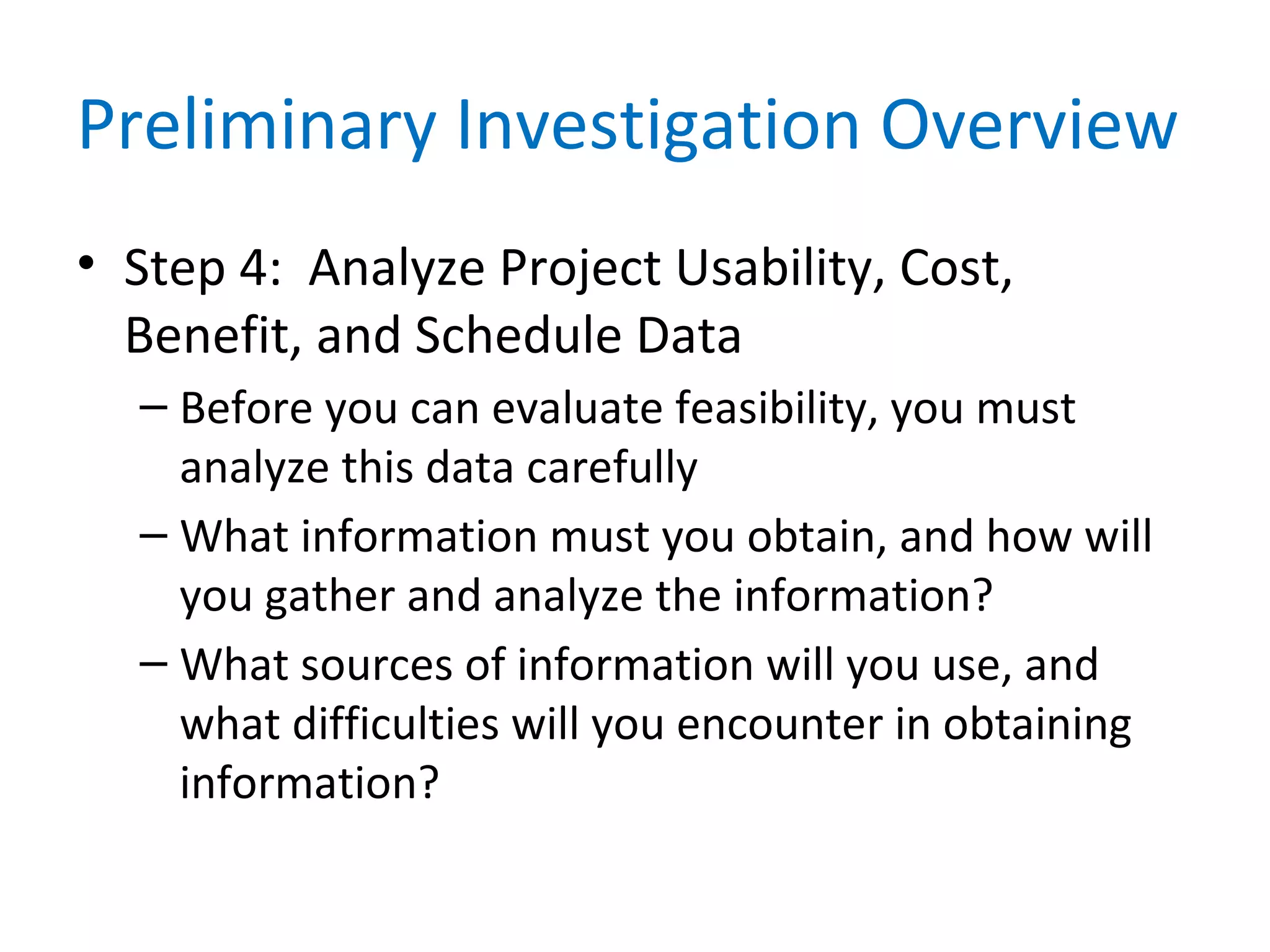 Preliminary Investigation Overview
• Step 4: Analyze Project Usability, Cost,
Benefit, and Schedule Data
– Before you can evaluate feasibility, you must
analyze this data carefully
– What information must you obtain, and how will
you gather and analyze the information?
– What sources of information will you use, and
what difficulties will you encounter in obtaining
information?
 