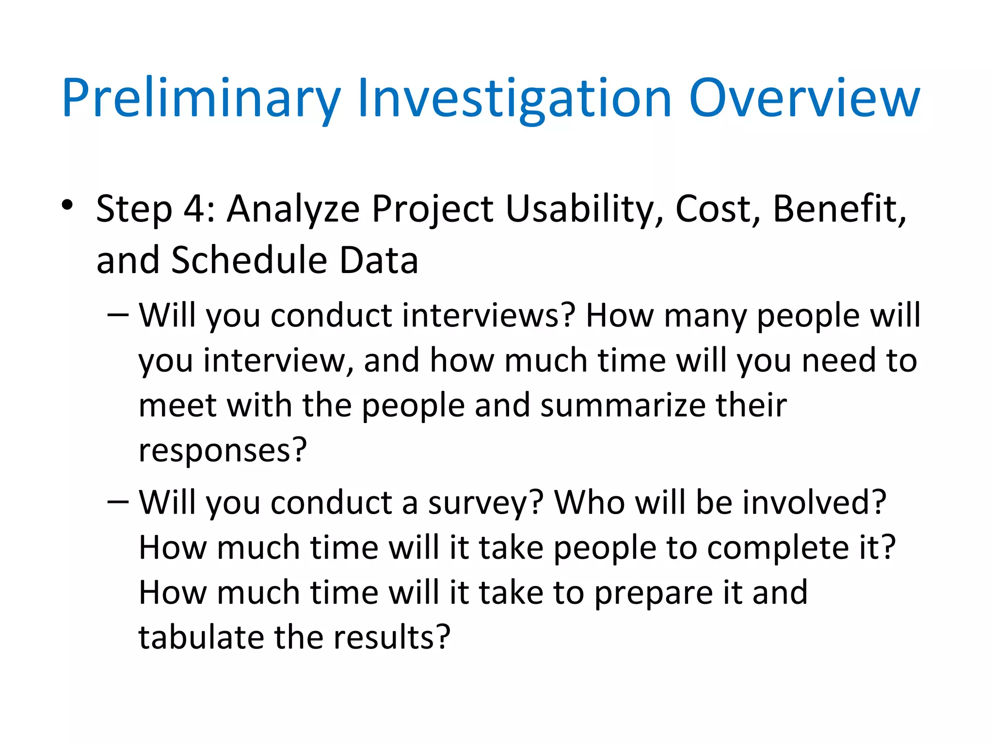 Preliminary Investigation Overview
• Step 4: Analyze Project Usability, Cost, Benefit,
and Schedule Data
– Will you conduct interviews? How many people will
you interview, and how much time will you need to
meet with the people and summarize their
responses?
– Will you conduct a survey? Who will be involved?
How much time will it take people to complete it?
How much time will it take to prepare it and
tabulate the results?
 