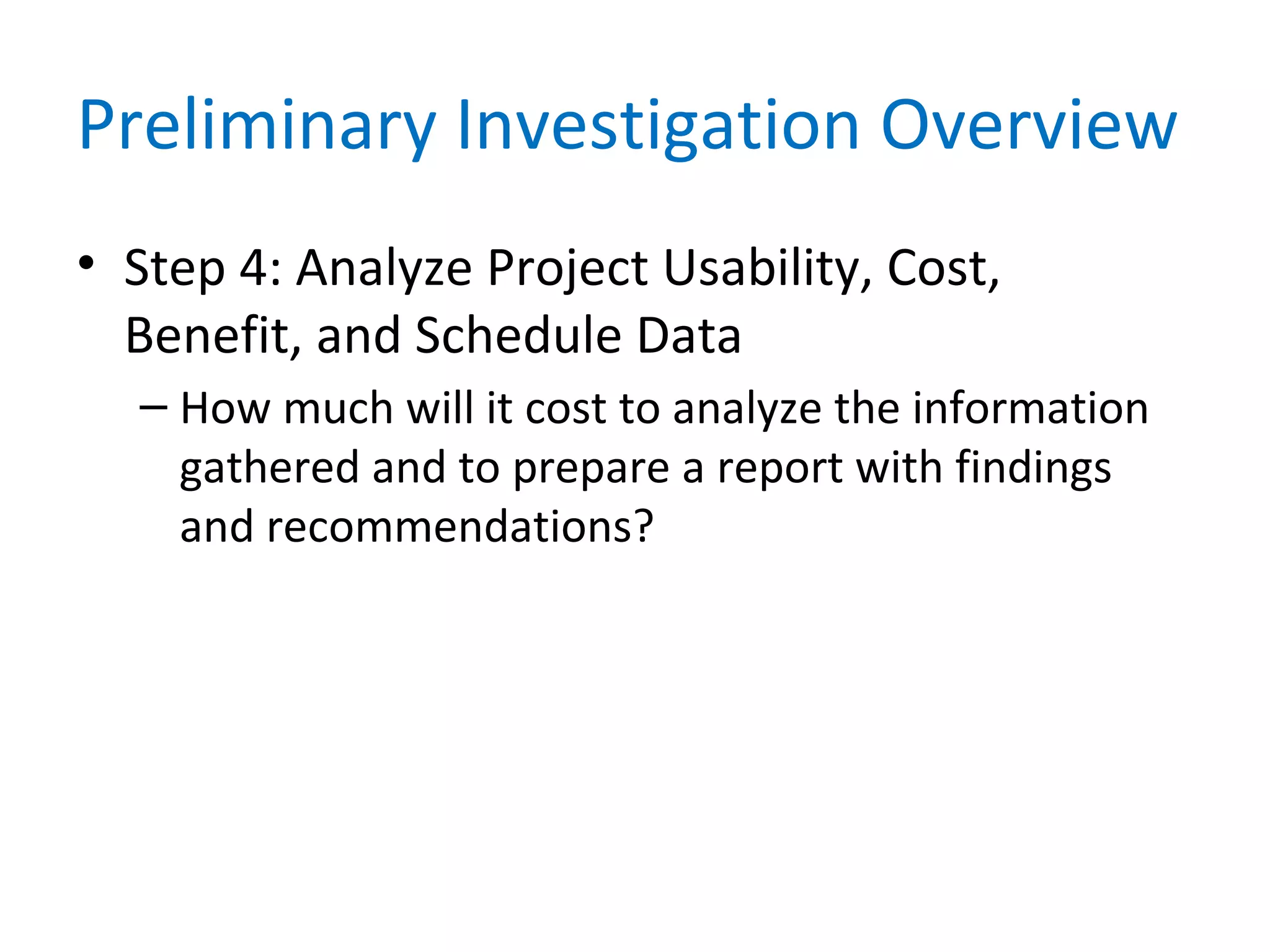 Preliminary Investigation Overview
• Step 4: Analyze Project Usability, Cost,
Benefit, and Schedule Data
– How much will it cost to analyze the information
gathered and to prepare a report with findings
and recommendations?
 