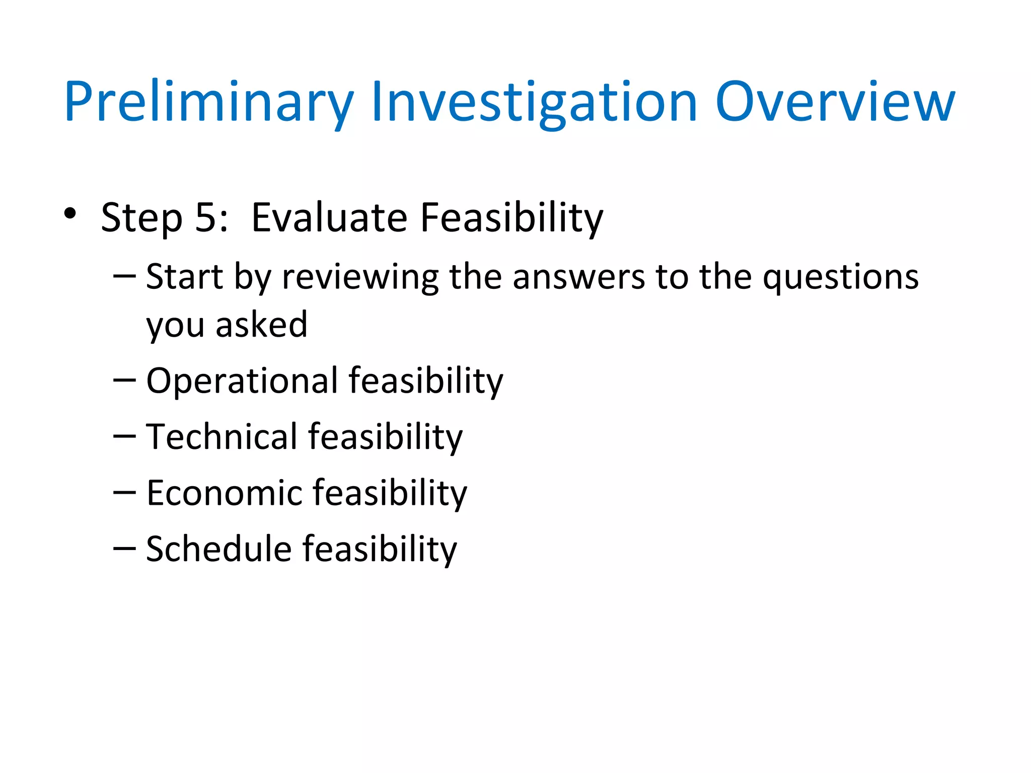 Preliminary Investigation Overview
• Step 5: Evaluate Feasibility
– Start by reviewing the answers to the questions
you asked
– Operational feasibility
– Technical feasibility
– Economic feasibility
– Schedule feasibility
 