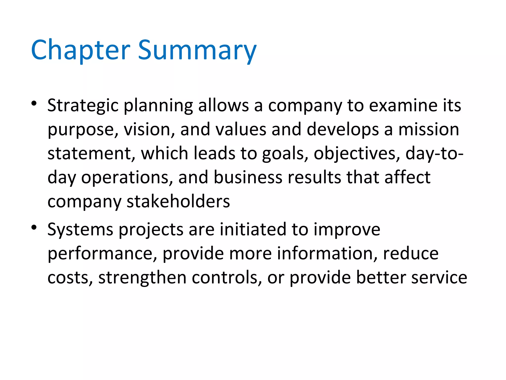 Chapter Summary
• Strategic planning allows a company to examine its
purpose, vision, and values and develops a mission
statement, which leads to goals, objectives, day-to-
day operations, and business results that affect
company stakeholders
• Systems projects are initiated to improve
performance, provide more information, reduce
costs, strengthen controls, or provide better service
 