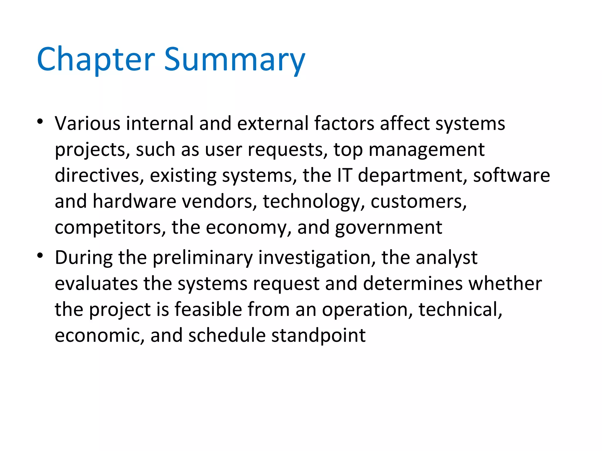 Chapter Summary
• Various internal and external factors affect systems
projects, such as user requests, top management
directives, existing systems, the IT department, software
and hardware vendors, technology, customers,
competitors, the economy, and government
• During the preliminary investigation, the analyst
evaluates the systems request and determines whether
the project is feasible from an operation, technical,
economic, and schedule standpoint
 