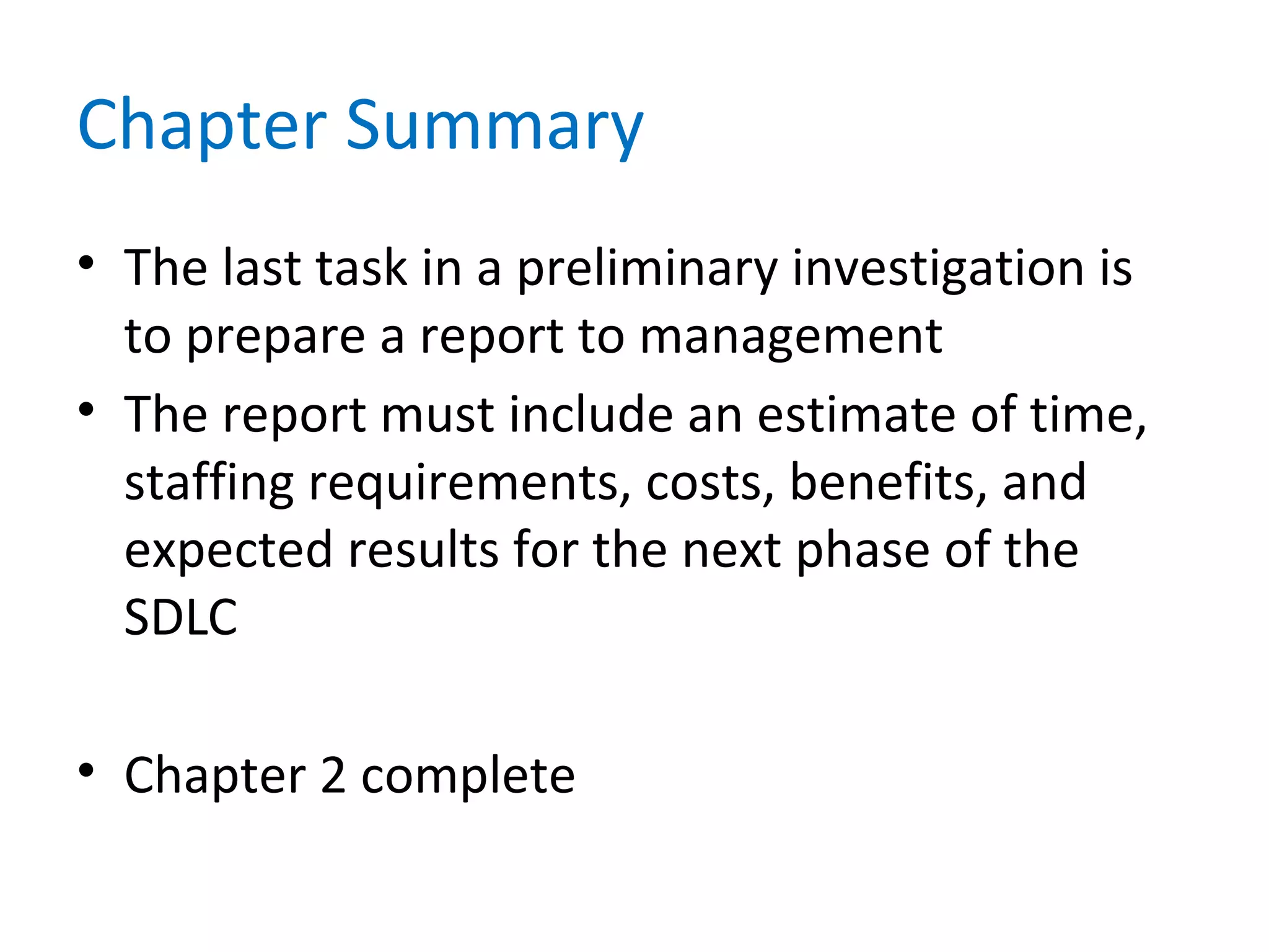 Chapter Summary
• The last task in a preliminary investigation is
to prepare a report to management
• The report must include an estimate of time,
staffing requirements, costs, benefits, and
expected results for the next phase of the
SDLC
• Chapter 2 complete
 