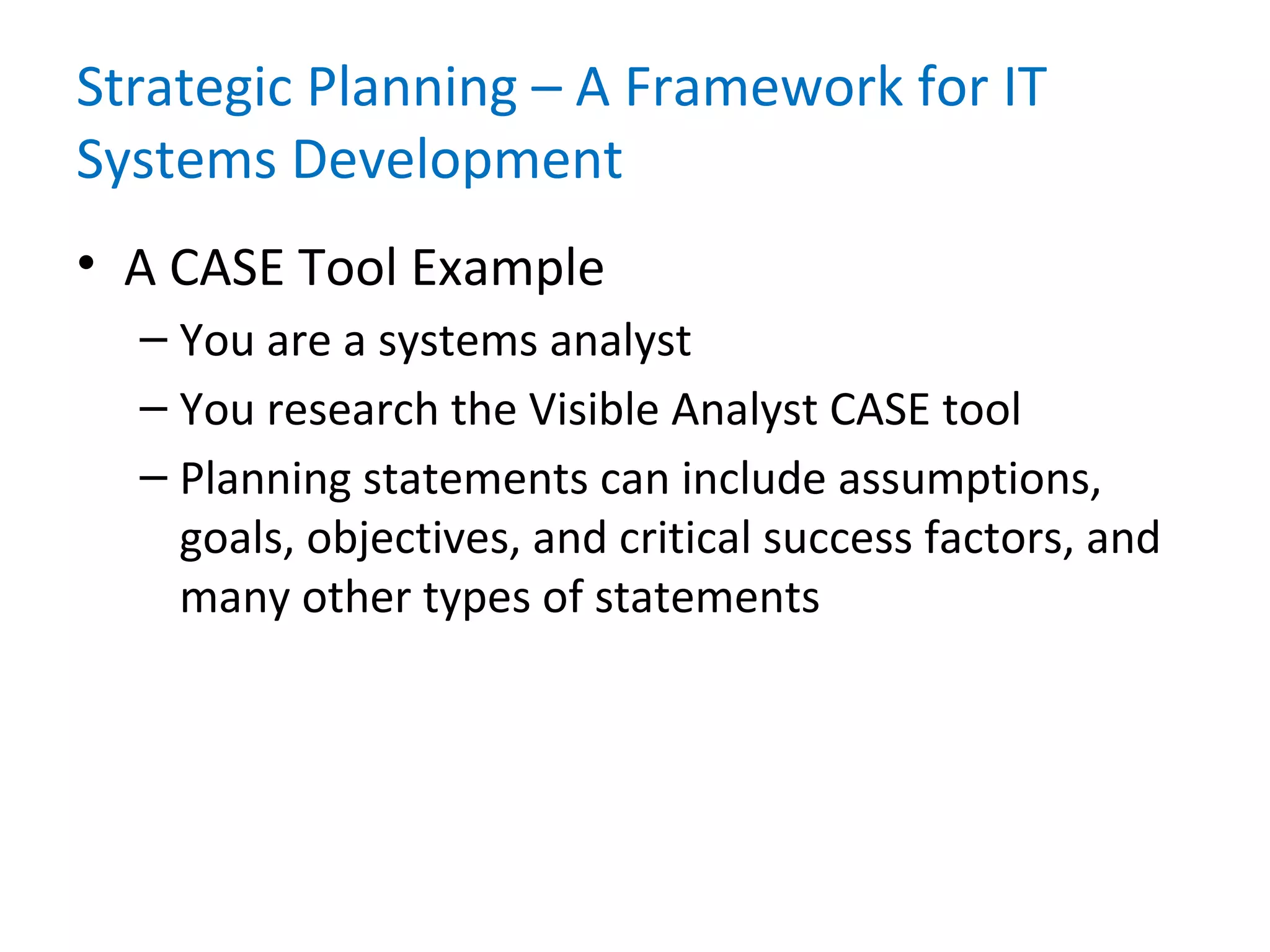 Strategic Planning – A Framework for IT
Systems Development
• A CASE Tool Example
– You are a systems analyst
– You research the Visible Analyst CASE tool
– Planning statements can include assumptions,
goals, objectives, and critical success factors, and
many other types of statements
 