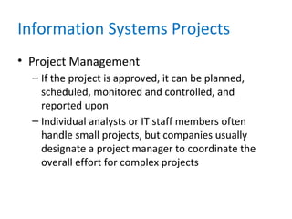 Information Systems Projects
• Project Management
– If the project is approved, it can be planned,
scheduled, monitored and controlled, and
reported upon
– Individual analysts or IT staff members often
handle small projects, but companies usually
designate a project manager to coordinate the
overall effort for complex projects
 