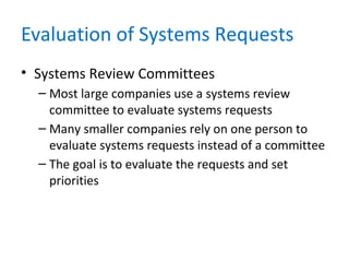 Evaluation of Systems Requests
• Systems Review Committees
– Most large companies use a systems review
committee to evaluate systems requests
– Many smaller companies rely on one person to
evaluate systems requests instead of a committee
– The goal is to evaluate the requests and set
priorities
 