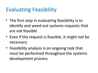 Evaluating Feasibility
• The first step in evaluating feasibility is to
identify and weed out systems requests that
are not feasible
• Even if the request is feasible, it might not be
necessary
• Feasibility analysis is an ongoing task that
must be performed throughout the systems
development process
 