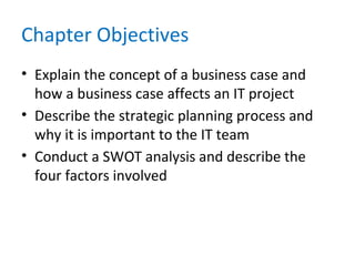 Chapter Objectives
• Explain the concept of a business case and
how a business case affects an IT project
• Describe the strategic planning process and
why it is important to the IT team
• Conduct a SWOT analysis and describe the
four factors involved
 