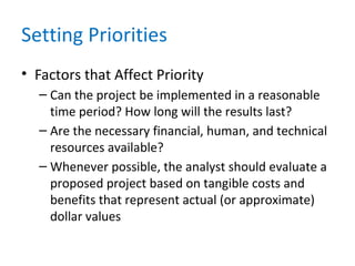 Setting Priorities
• Factors that Affect Priority
– Can the project be implemented in a reasonable
time period? How long will the results last?
– Are the necessary financial, human, and technical
resources available?
– Whenever possible, the analyst should evaluate a
proposed project based on tangible costs and
benefits that represent actual (or approximate)
dollar values
 