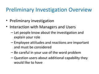 Preliminary Investigation Overview
• Preliminary investigation
• Interaction with Managers and Users
– Let people know about the investigation and
explain your role
– Employee attitudes and reactions are important
and must be considered
– Be careful in your use of the word problem
– Question users about additional capability they
would like to have
 