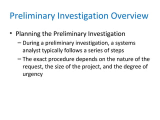 Preliminary Investigation Overview
• Planning the Preliminary Investigation
– During a preliminary investigation, a systems
analyst typically follows a series of steps
– The exact procedure depends on the nature of the
request, the size of the project, and the degree of
urgency
 