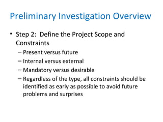 Preliminary Investigation Overview
• Step 2: Define the Project Scope and
Constraints
– Present versus future
– Internal versus external
– Mandatory versus desirable
– Regardless of the type, all constraints should be
identified as early as possible to avoid future
problems and surprises
 