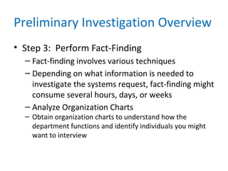 Preliminary Investigation Overview
• Step 3: Perform Fact-Finding
– Fact-finding involves various techniques
– Depending on what information is needed to
investigate the systems request, fact-finding might
consume several hours, days, or weeks
– Analyze Organization Charts
– Obtain organization charts to understand how the
department functions and identify individuals you might
want to interview
 