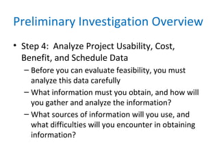 Preliminary Investigation Overview
• Step 4: Analyze Project Usability, Cost,
Benefit, and Schedule Data
– Before you can evaluate feasibility, you must
analyze this data carefully
– What information must you obtain, and how will
you gather and analyze the information?
– What sources of information will you use, and
what difficulties will you encounter in obtaining
information?
 