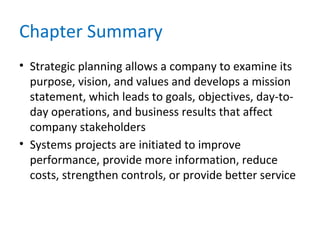 Chapter Summary
• Strategic planning allows a company to examine its
purpose, vision, and values and develops a mission
statement, which leads to goals, objectives, day-to-
day operations, and business results that affect
company stakeholders
• Systems projects are initiated to improve
performance, provide more information, reduce
costs, strengthen controls, or provide better service
 