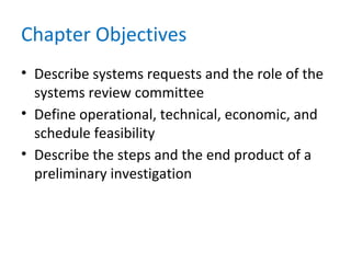 Chapter Objectives
• Describe systems requests and the role of the
systems review committee
• Define operational, technical, economic, and
schedule feasibility
• Describe the steps and the end product of a
preliminary investigation
 