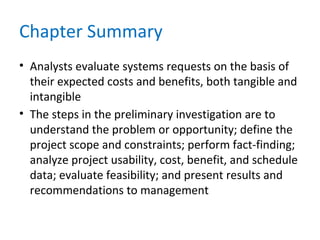 Chapter Summary
• Analysts evaluate systems requests on the basis of
their expected costs and benefits, both tangible and
intangible
• The steps in the preliminary investigation are to
understand the problem or opportunity; define the
project scope and constraints; perform fact-finding;
analyze project usability, cost, benefit, and schedule
data; evaluate feasibility; and present results and
recommendations to management
 