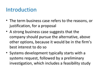 Introduction
• The term business case refers to the reasons, or
justification, for a proposal
• A strong business case suggests that the
company should pursue the alternative, above
other options, because it would be in the firm’s
best interest to do so
• Systems development typically starts with a
systems request, followed by a preliminary
investigation, which includes a feasibility study
 