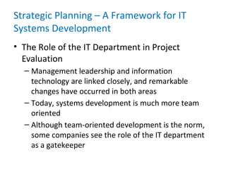 Strategic Planning – A Framework for IT
Systems Development
• The Role of the IT Department in Project
Evaluation
– Management leadership and information
technology are linked closely, and remarkable
changes have occurred in both areas
– Today, systems development is much more team
oriented
– Although team-oriented development is the norm,
some companies see the role of the IT department
as a gatekeeper
 