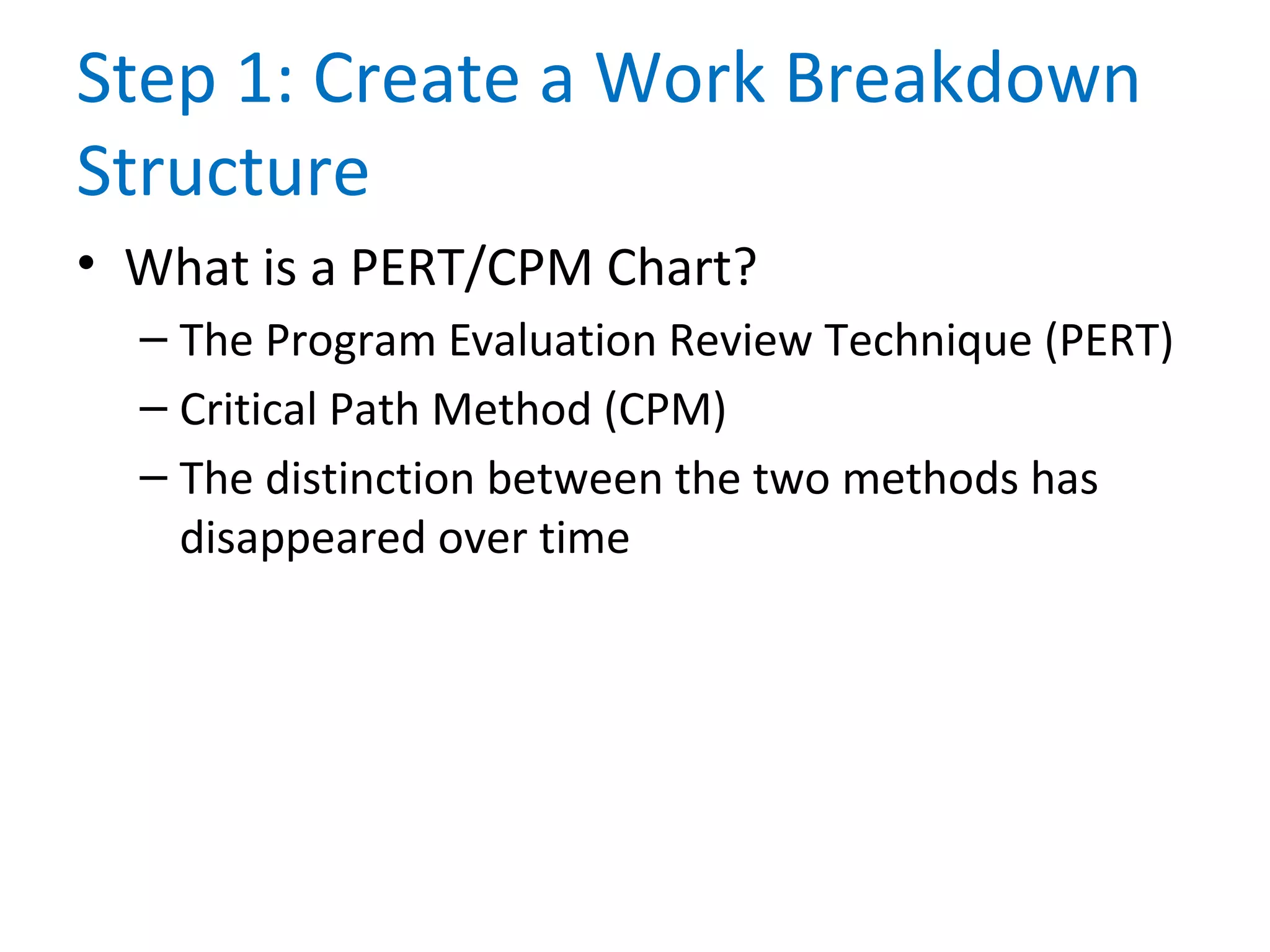 Step 1: Create a Work Breakdown
Structure
• What is a PERT/CPM Chart?
– The Program Evaluation Review Technique (PERT)
– Critical Path Method (CPM)
– The distinction between the two methods has
disappeared over time
 