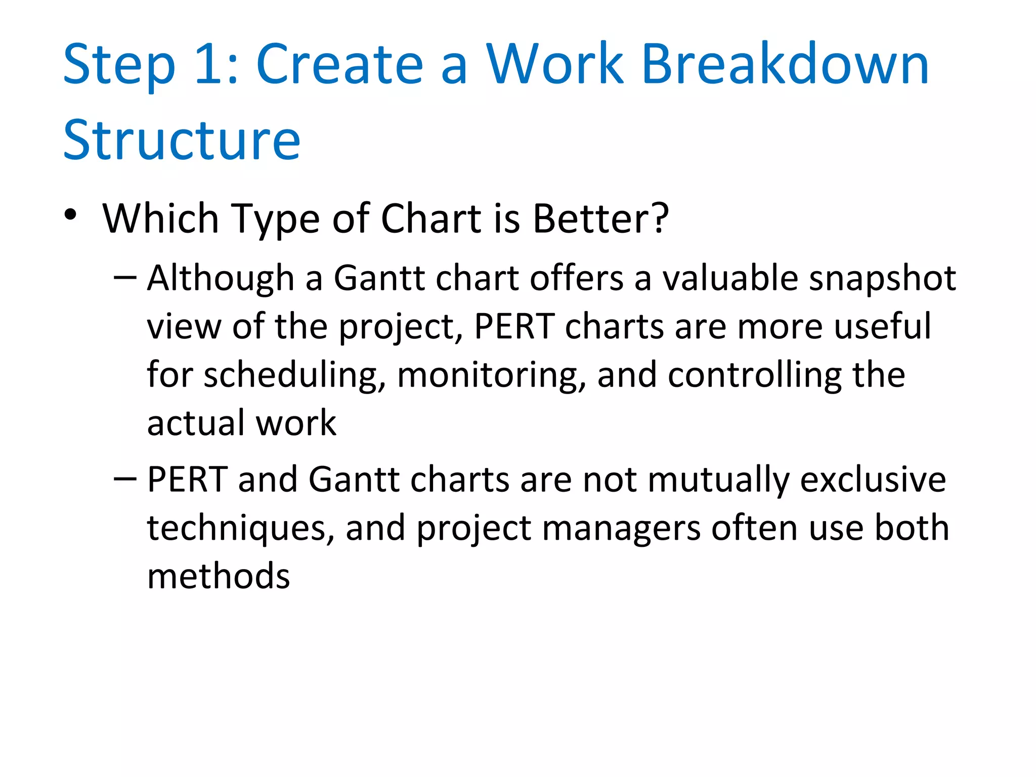 Step 1: Create a Work Breakdown
Structure
• Which Type of Chart is Better?
– Although a Gantt chart offers a valuable snapshot
view of the project, PERT charts are more useful
for scheduling, monitoring, and controlling the
actual work
– PERT and Gantt charts are not mutually exclusive
techniques, and project managers often use both
methods
 