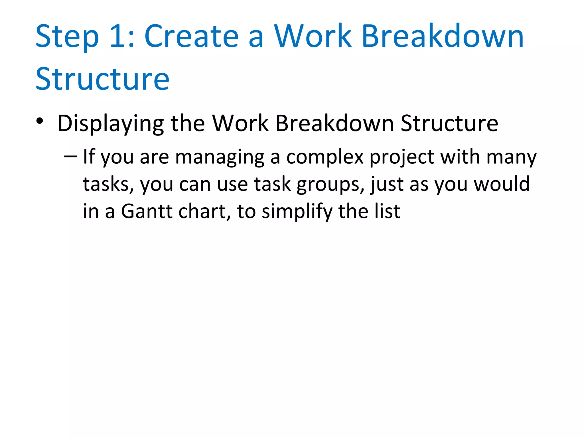 Step 1: Create a Work Breakdown
Structure
• Displaying the Work Breakdown Structure
– If you are managing a complex project with many
tasks, you can use task groups, just as you would
in a Gantt chart, to simplify the list
 