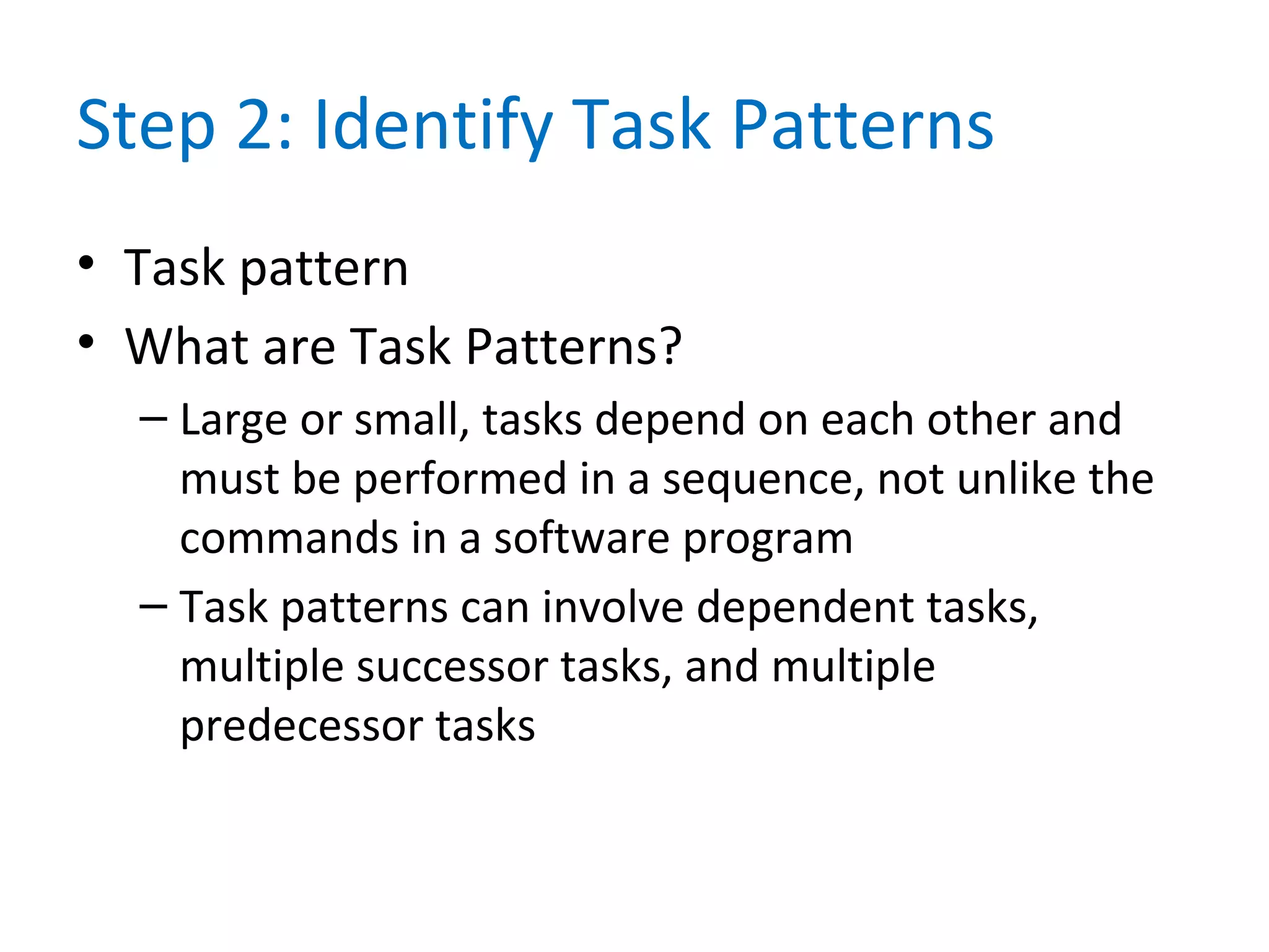 Step 2: Identify Task Patterns
• Task pattern
• What are Task Patterns?
– Large or small, tasks depend on each other and
must be performed in a sequence, not unlike the
commands in a software program
– Task patterns can involve dependent tasks,
multiple successor tasks, and multiple
predecessor tasks
 