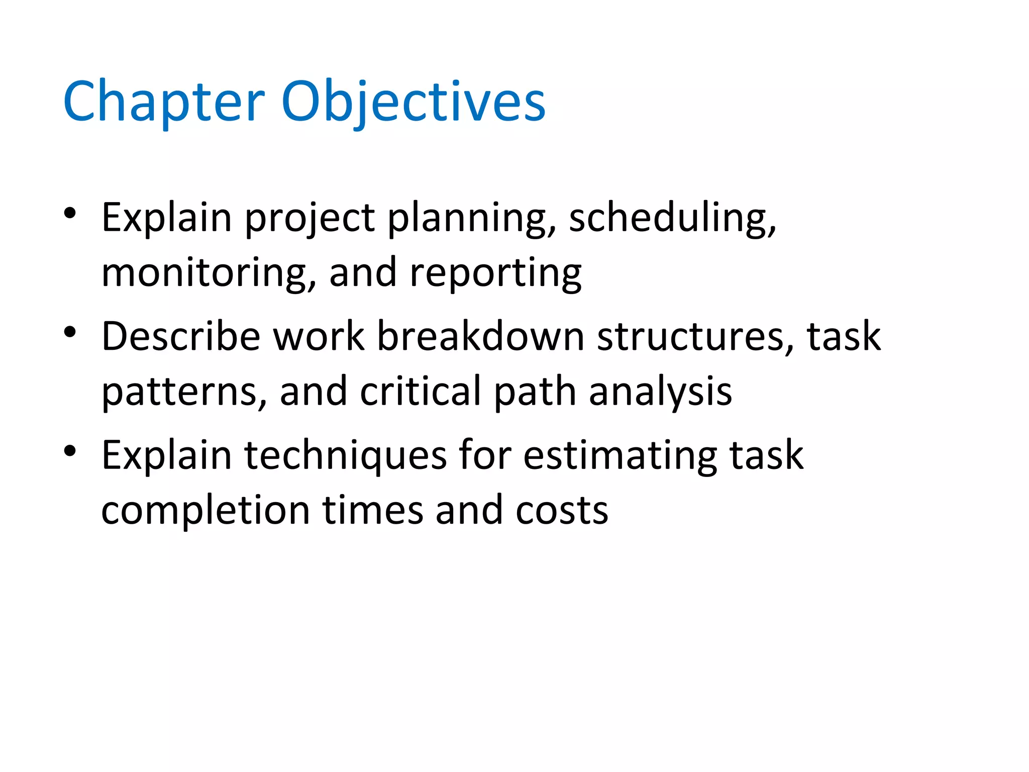 Chapter Objectives
• Explain project planning, scheduling,
monitoring, and reporting
• Describe work breakdown structures, task
patterns, and critical path analysis
• Explain techniques for estimating task
completion times and costs
 