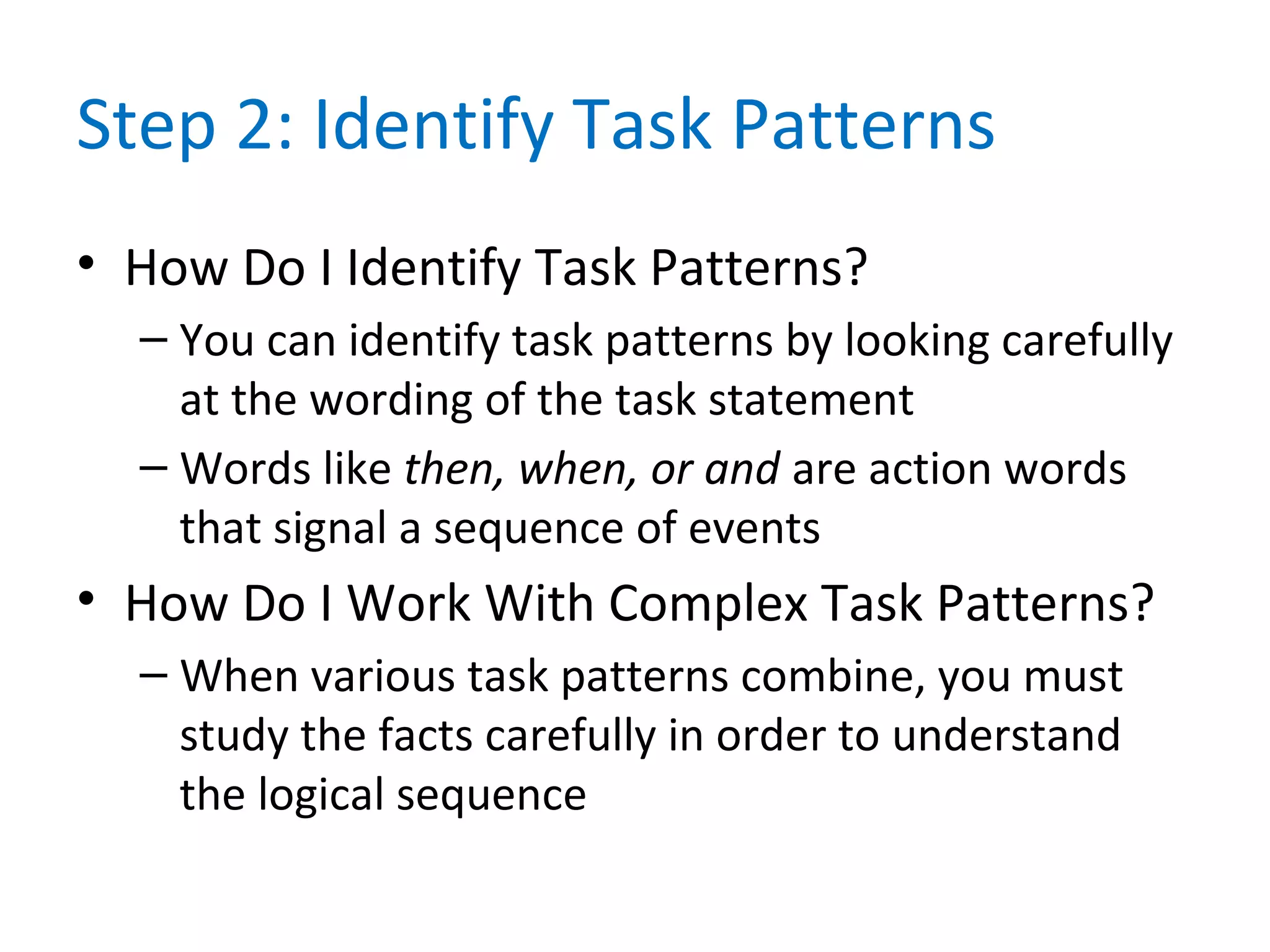 Step 2: Identify Task Patterns
• How Do I Identify Task Patterns?
– You can identify task patterns by looking carefully
at the wording of the task statement
– Words like then, when, or and are action words
that signal a sequence of events
• How Do I Work With Complex Task Patterns?
– When various task patterns combine, you must
study the facts carefully in order to understand
the logical sequence
 