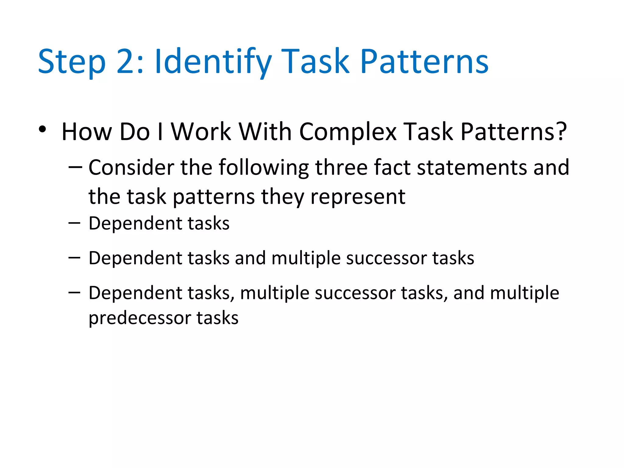 Step 2: Identify Task Patterns
• How Do I Work With Complex Task Patterns?
– Consider the following three fact statements and
the task patterns they represent
– Dependent tasks
– Dependent tasks and multiple successor tasks
– Dependent tasks, multiple successor tasks, and multiple
predecessor tasks
 