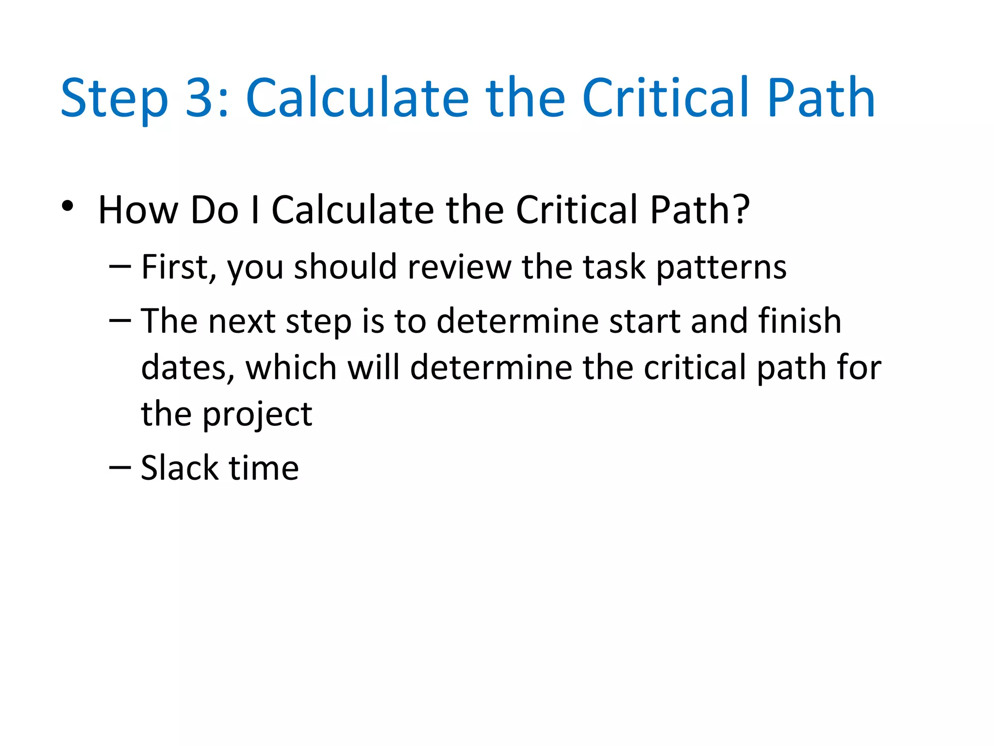 Step 3: Calculate the Critical Path
• How Do I Calculate the Critical Path?
– First, you should review the task patterns
– The next step is to determine start and finish
dates, which will determine the critical path for
the project
– Slack time
 