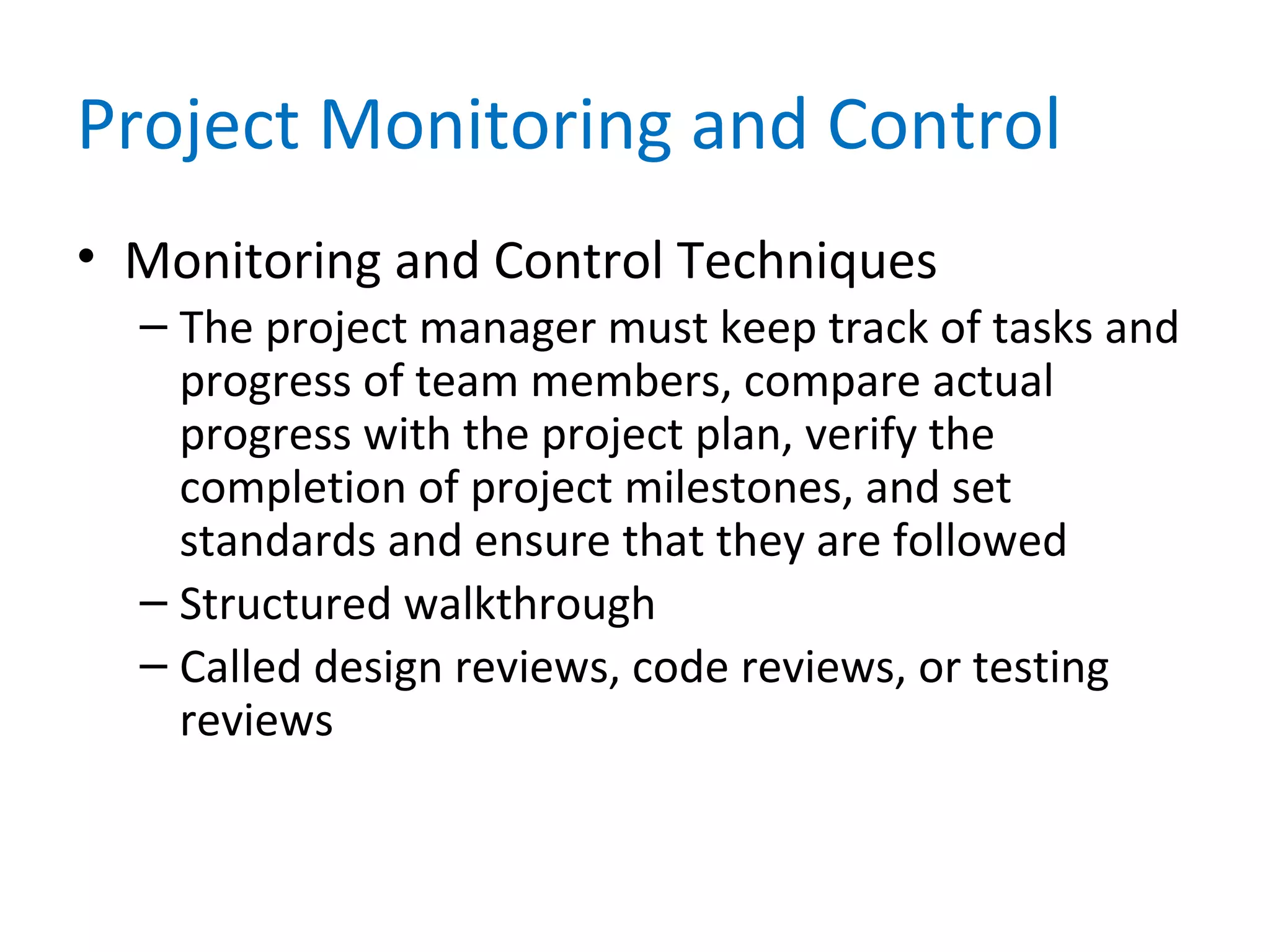 Project Monitoring and Control
• Monitoring and Control Techniques
– The project manager must keep track of tasks and
progress of team members, compare actual
progress with the project plan, verify the
completion of project milestones, and set
standards and ensure that they are followed
– Structured walkthrough
– Called design reviews, code reviews, or testing
reviews
 
