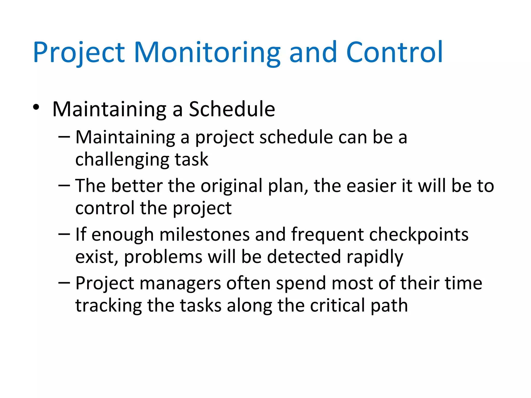 Project Monitoring and Control
• Maintaining a Schedule
– Maintaining a project schedule can be a
challenging task
– The better the original plan, the easier it will be to
control the project
– If enough milestones and frequent checkpoints
exist, problems will be detected rapidly
– Project managers often spend most of their time
tracking the tasks along the critical path
 