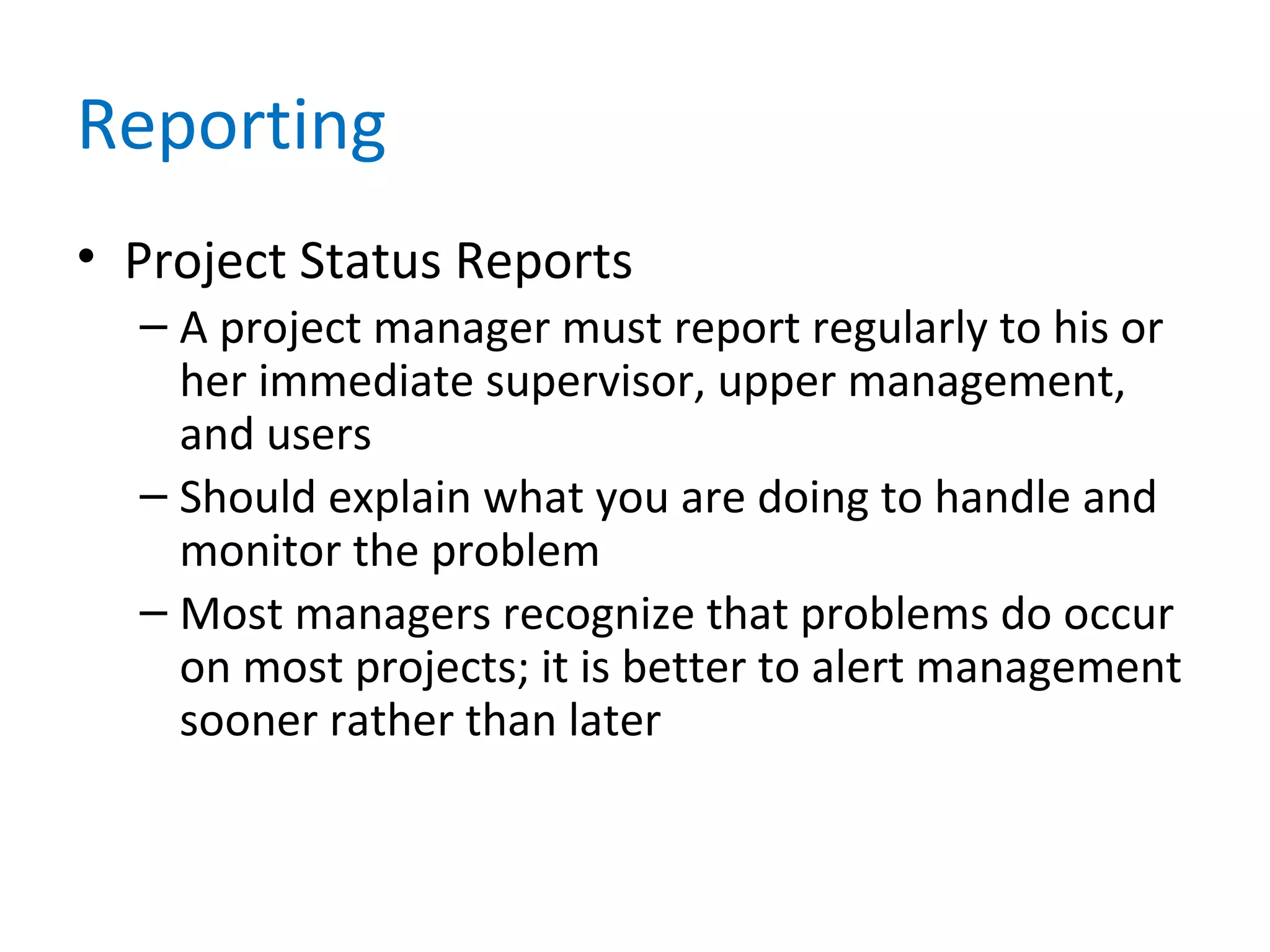 Reporting
• Project Status Reports
– A project manager must report regularly to his or
her immediate supervisor, upper management,
and users
– Should explain what you are doing to handle and
monitor the problem
– Most managers recognize that problems do occur
on most projects; it is better to alert management
sooner rather than later
 