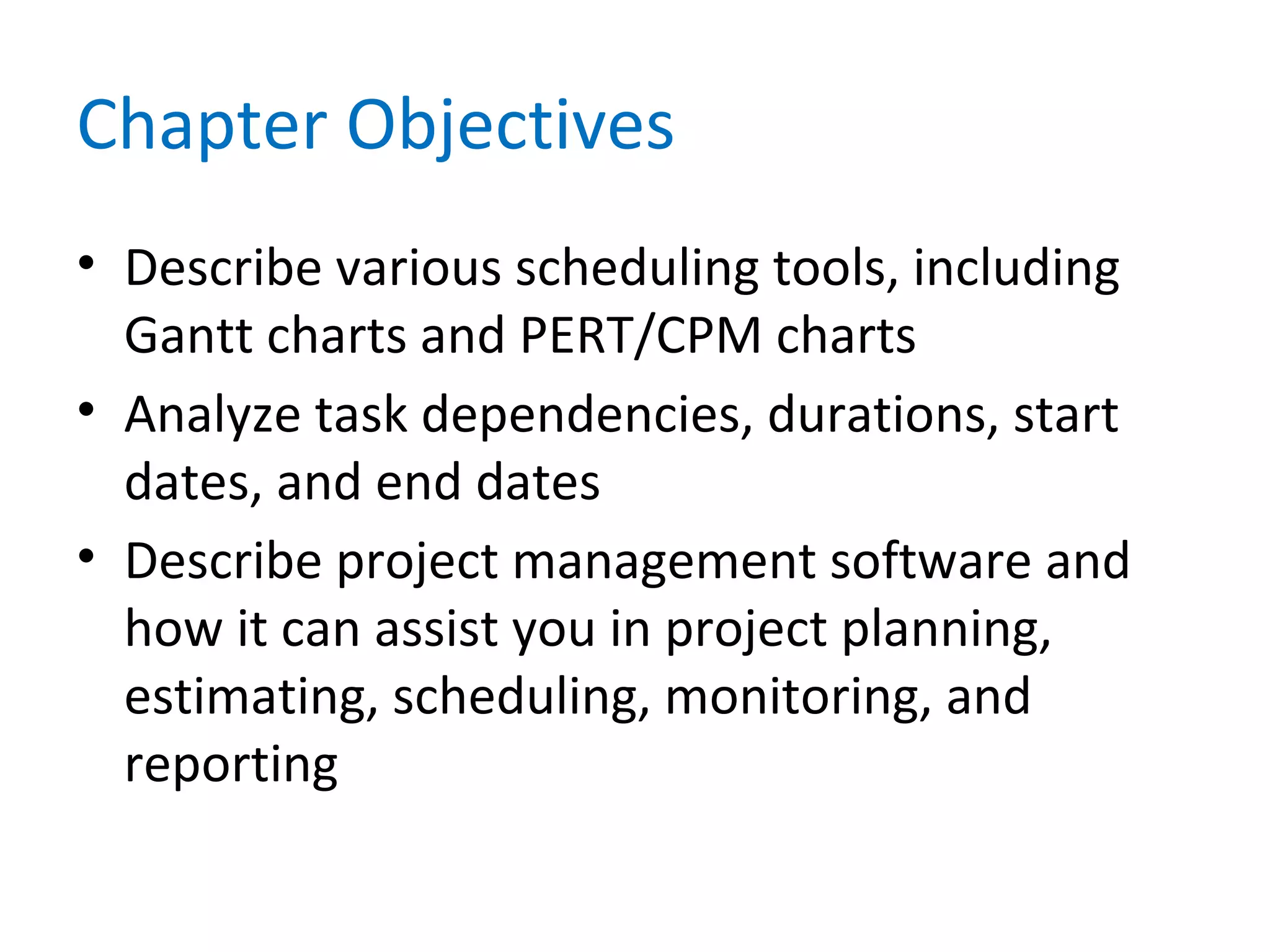 Chapter Objectives
• Describe various scheduling tools, including
Gantt charts and PERT/CPM charts
• Analyze task dependencies, durations, start
dates, and end dates
• Describe project management software and
how it can assist you in project planning,
estimating, scheduling, monitoring, and
reporting
 