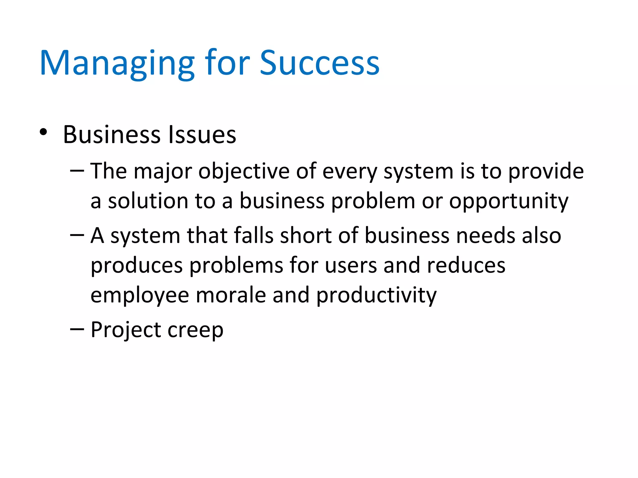 Managing for Success
• Business Issues
– The major objective of every system is to provide
a solution to a business problem or opportunity
– A system that falls short of business needs also
produces problems for users and reduces
employee morale and productivity
– Project creep
 