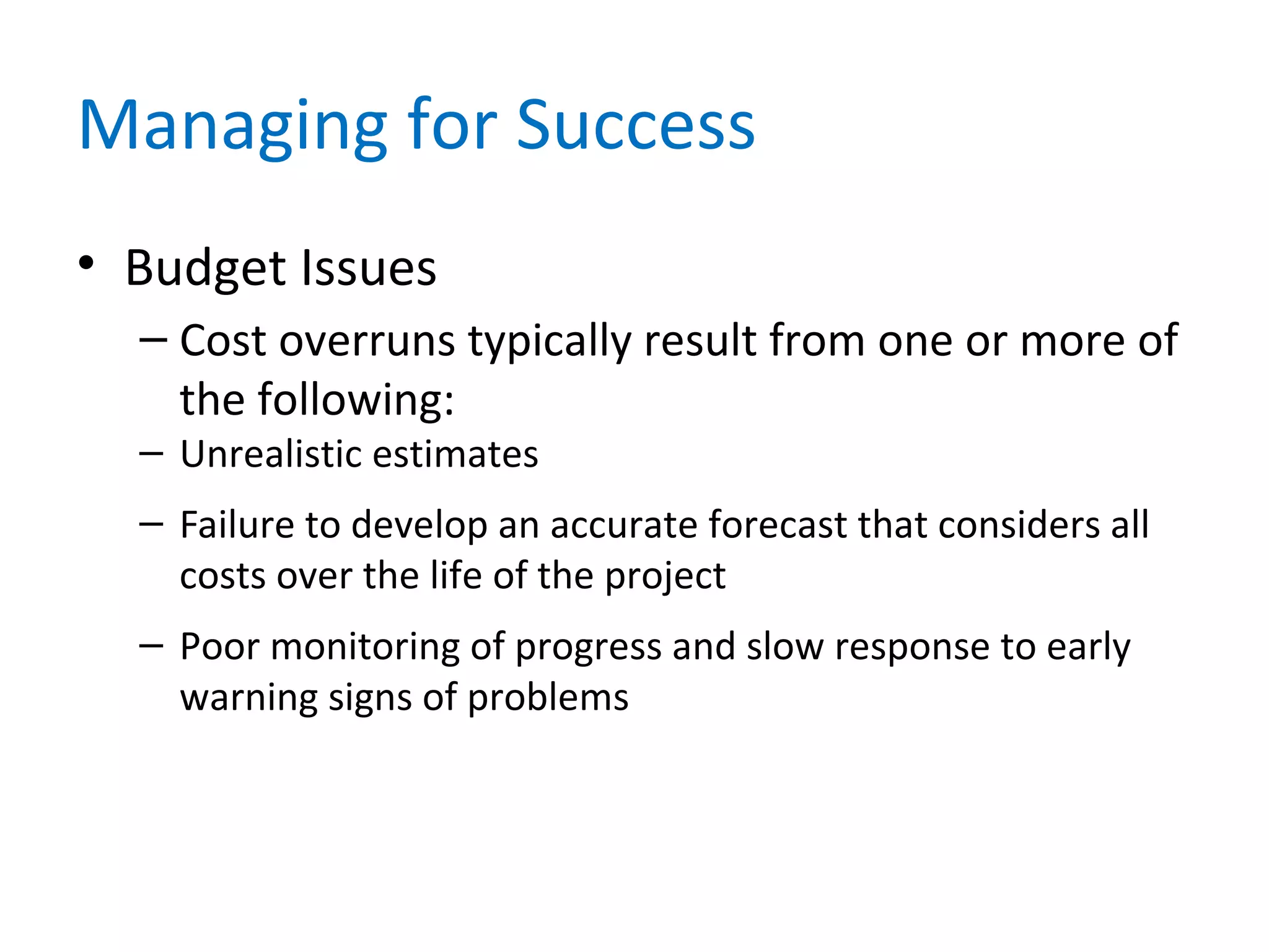 Managing for Success
• Budget Issues
– Cost overruns typically result from one or more of
the following:
– Unrealistic estimates
– Failure to develop an accurate forecast that considers all
costs over the life of the project
– Poor monitoring of progress and slow response to early
warning signs of problems
 